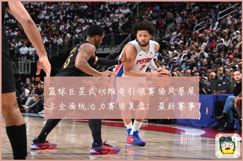 篮球巨星武切维奇引领赛场风暴展示全面统治力赛场复盘：最新赛事动态与深度分析
