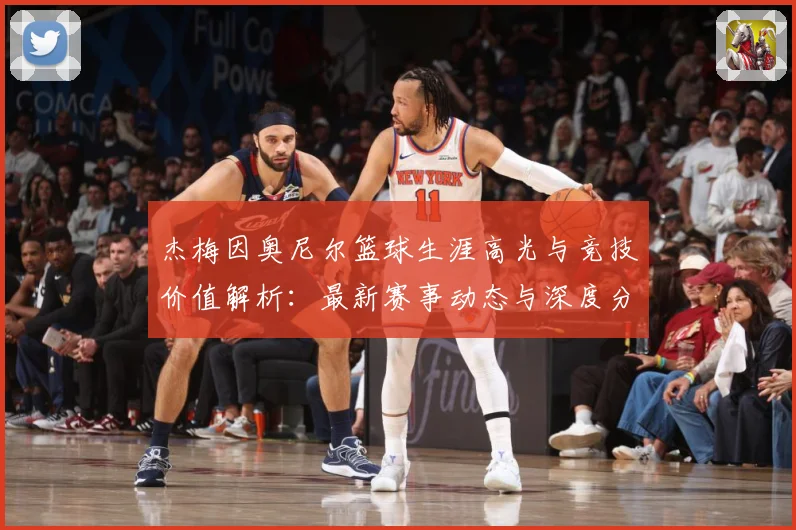 杰梅因奥尼尔篮球生涯高光与竞技价值解析：最新赛事动态与深度分析