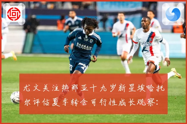 尤文关注热那亚十九岁新星埃哈托尔评估夏季转会可行性成长观察：最新赛事动态与深度分析