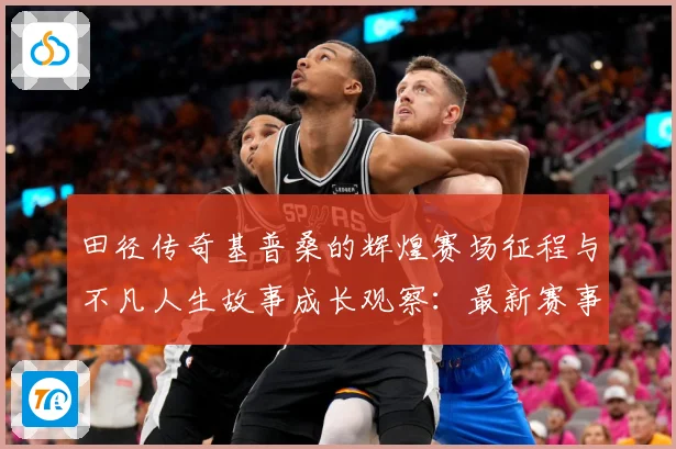 田径传奇基普桑的辉煌赛场征程与不凡人生故事成长观察：最新赛事动态与深度分析