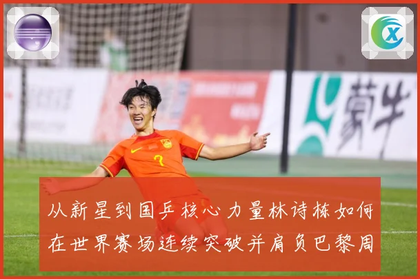 从新星到国乒核心力量林诗栋如何在世界赛场连续突破并肩负巴黎周期重任解析：最新赛事动态与深度分析