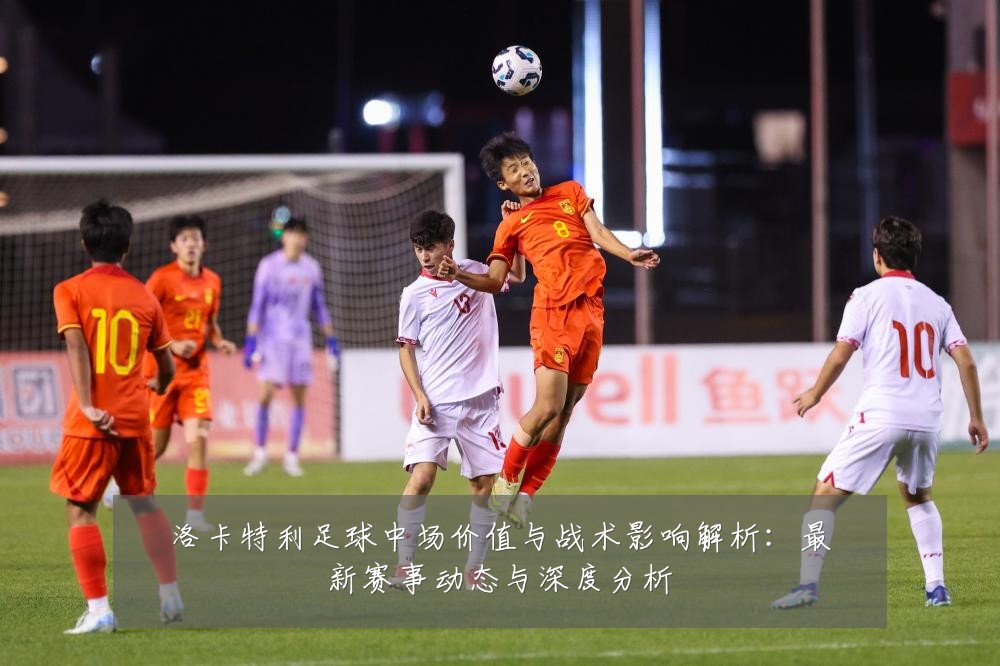 洛卡特利足球中场价值与战术影响解析：最新赛事动态与深度分析